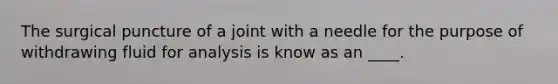 The surgical puncture of a joint with a needle for the purpose of withdrawing fluid for analysis is know as an ____.