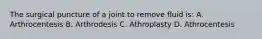 The surgical puncture of a joint to remove fluid is: A. Arthrocentesis B. Arthrodesis C. Athroplasty D. Athrocentesis