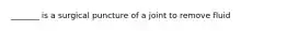 _______ is a surgical puncture of a joint to remove fluid