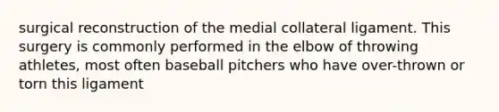 surgical reconstruction of the medial collateral ligament. This surgery is commonly performed in the elbow of throwing athletes, most often baseball pitchers who have over-thrown or torn this ligament