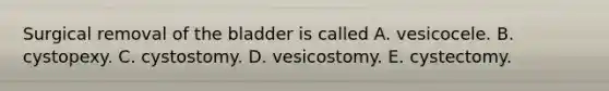 Surgical removal of the bladder is called A. vesicocele. B. cystopexy. C. cystostomy. D. vesicostomy. E. cystectomy.