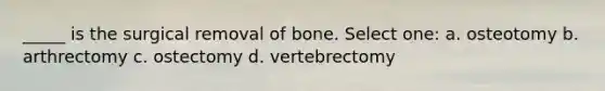 _____ is the surgical removal of bone. Select one: a. osteotomy b. arthrectomy c. ostectomy d. vertebrectomy