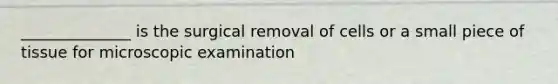 ______________ is the surgical removal of cells or a small piece of tissue for microscopic examination