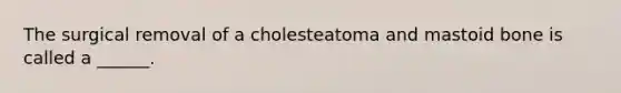 The surgical removal of a cholesteatoma and mastoid bone is called a ______.