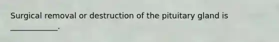 Surgical removal or destruction of the pituitary gland is ____________.