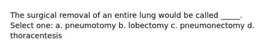 The surgical removal of an entire lung would be called _____. Select one: a. pneumotomy b. lobectomy c. pneumonectomy d. thoracentesis