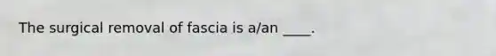 The surgical removal of fascia is a/an ____.