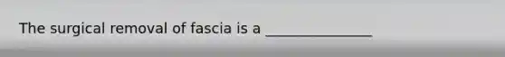 The surgical removal of fascia is a _______________