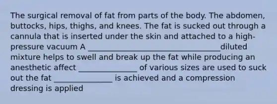 The surgical removal of fat from parts of the body. The abdomen, buttocks, hips, thighs, and knees. The fat is sucked out through a cannula that is inserted under the skin and attached to a high-pressure vacuum A __________________________________diluted mixture helps to swell and break up the fat while producing an anesthetic affect _______________ of various sizes are used to suck out the fat _______________ is achieved and a compression dressing is applied