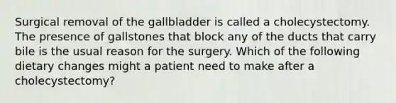 Surgical removal of the gallbladder is called a cholecystectomy. The presence of gallstones that block any of the ducts that carry bile is the usual reason for the surgery. Which of the following dietary changes might a patient need to make after a cholecystectomy?