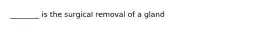 ________ is the surgical removal of a gland