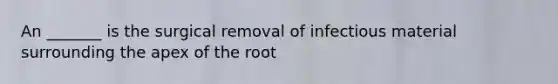 An _______ is the surgical removal of infectious material surrounding the apex of the root