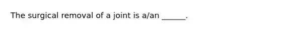 The surgical removal of a joint is a/an ______.