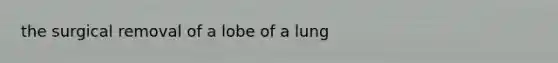 the surgical removal of a lobe of a lung