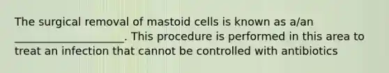 The surgical removal of mastoid cells is known as a/an ____________________. This procedure is performed in this area to treat an infection that cannot be controlled with antibiotics