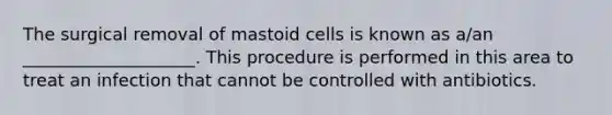 The surgical removal of mastoid cells is known as a/an ____________________. This procedure is performed in this area to treat an infection that cannot be controlled with antibiotics.