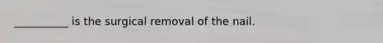 __________ is the surgical removal of the nail.