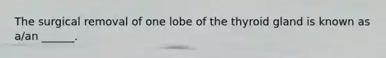 The surgical removal of one lobe of the thyroid gland is known as a/an ______.