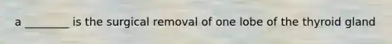 a ________ is the surgical removal of one lobe of the thyroid gland