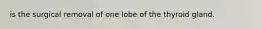 is the surgical removal of one lobe of the thyroid gland.