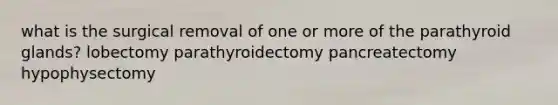 what is the surgical removal of one or more of the parathyroid glands? lobectomy parathyroidectomy pancreatectomy hypophysectomy