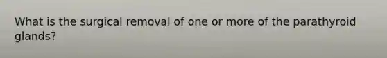 What is the surgical removal of one or more of the parathyroid glands?