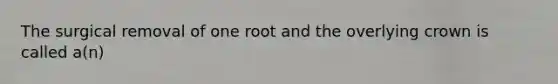 The surgical removal of one root and the overlying crown is called a(n)