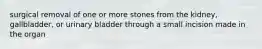 surgical removal of one or more stones from the kidney, gallbladder, or urinary bladder through a small incision made in the organ