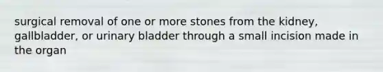 surgical removal of one or more stones from the kidney, gallbladder, or urinary bladder through a small incision made in the organ