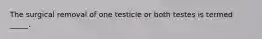 The surgical removal of one testicle or both testes is termed _____.