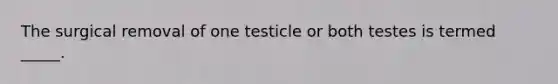 The surgical removal of one testicle or both testes is termed _____.