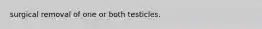 surgical removal of one or both testicles.