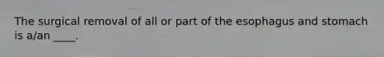 The surgical removal of all or part of the esophagus and stomach is a/an ____.