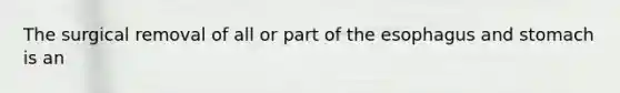 The surgical removal of all or part of the esophagus and stomach is an