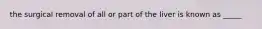 the surgical removal of all or part of the liver is known as _____