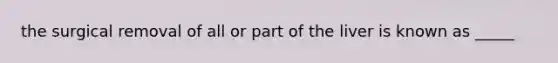 the surgical removal of all or part of the liver is known as _____