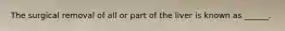 The surgical removal of all or part of the liver is known as ______.