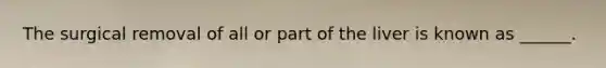 The surgical removal of all or part of the liver is known as ______.