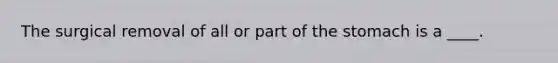 The surgical removal of all or part of the stomach is a ____.