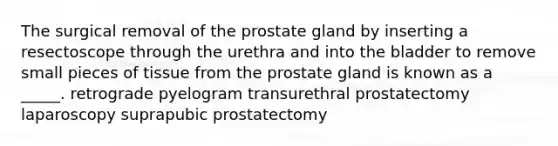 The surgical removal of the prostate gland by inserting a resectoscope through the urethra and into the bladder to remove small pieces of tissue from the prostate gland is known as a _____. retrograde pyelogram transurethral prostatectomy laparoscopy suprapubic prostatectomy