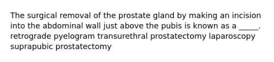 The surgical removal of the prostate gland by making an incision into the abdominal wall just above the pubis is known as a _____. retrograde pyelogram transurethral prostatectomy laparoscopy suprapubic prostatectomy