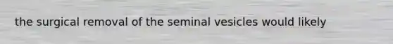 the surgical removal of the seminal vesicles would likely