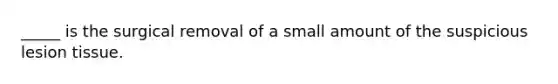 _____ is the surgical removal of a small amount of the suspicious lesion tissue.