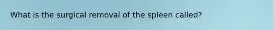 What is the surgical removal of the spleen called?