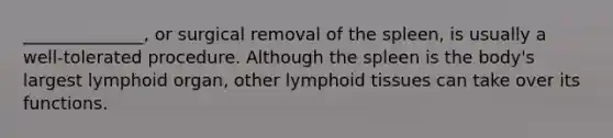 ______________, or surgical removal of the spleen, is usually a well-tolerated procedure. Although the spleen is the body's largest lymphoid organ, other lymphoid tissues can take over its functions.