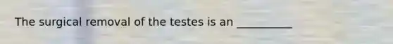 The surgical removal of the testes is an __________