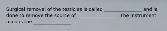 Surgical removal of the testicles is called ________________ and is done to remove the source of _________________. The instrument used is the ________________.