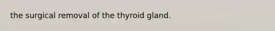 the surgical removal of the thyroid gland.