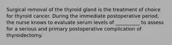 Surgical removal of the thyroid gland is the treatment of choice for thyroid cancer. During the immediate postoperative period, the nurse knows to evaluate serum levels of __________ to assess for a serious and primary postoperative complication of thyroidectomy.