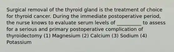 Surgical removal of the thyroid gland is the treatment of choice for thyroid cancer. During the immediate postoperative period, the nurse knows to evaluate serum levels of __________ to assess for a serious and primary postoperative complication of thyroidectomy (1) Magnesium (2) Calcium (3) Sodium (4) Potassium